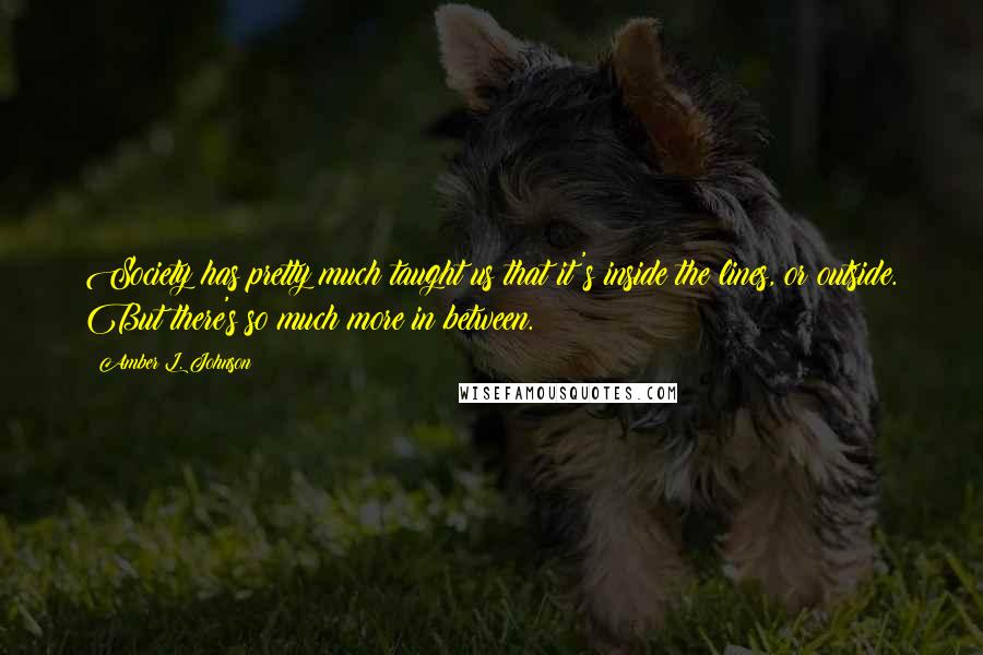 Amber L. Johnson Quotes: Society has pretty much taught us that it's inside the lines, or outside. But there's so much more in between.