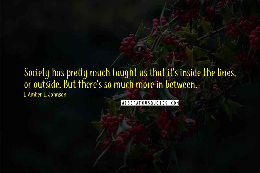 Amber L. Johnson Quotes: Society has pretty much taught us that it's inside the lines, or outside. But there's so much more in between.