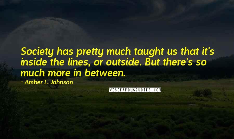 Amber L. Johnson Quotes: Society has pretty much taught us that it's inside the lines, or outside. But there's so much more in between.