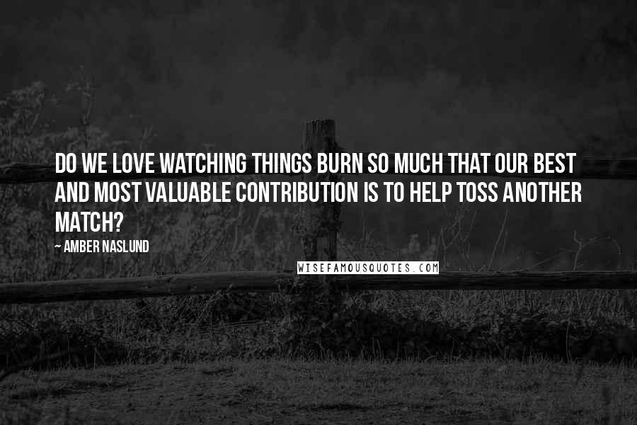 Amber Naslund Quotes: Do we love watching things burn so much that our best and most valuable contribution is to help toss another match?