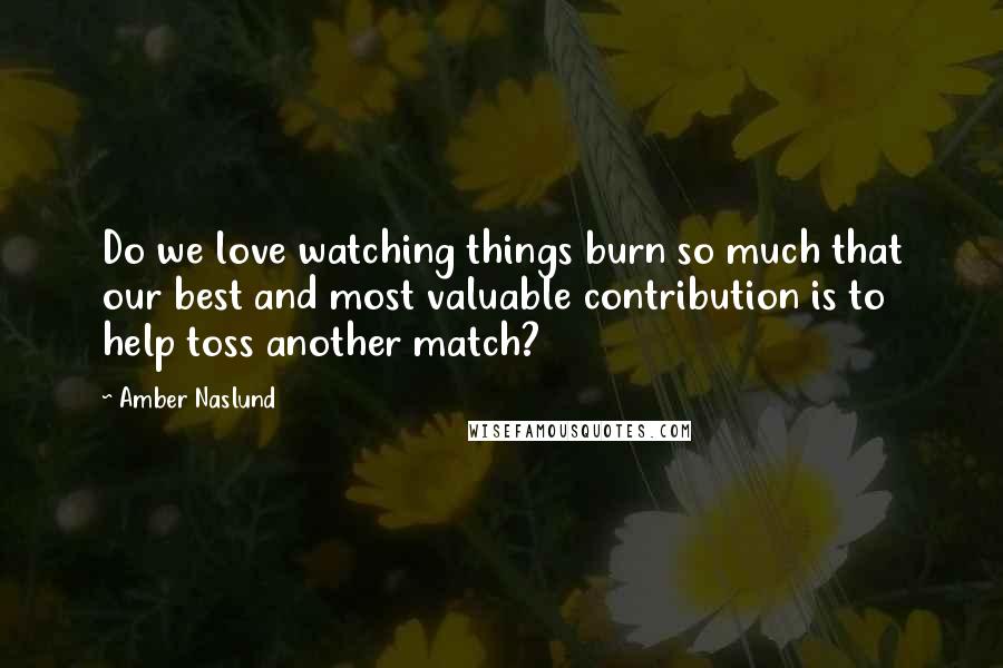 Amber Naslund Quotes: Do we love watching things burn so much that our best and most valuable contribution is to help toss another match?