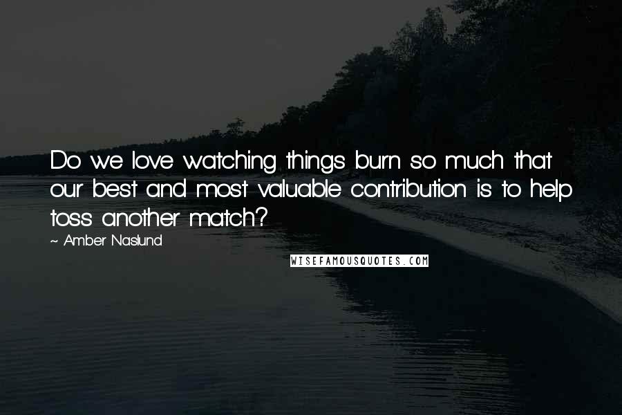 Amber Naslund Quotes: Do we love watching things burn so much that our best and most valuable contribution is to help toss another match?