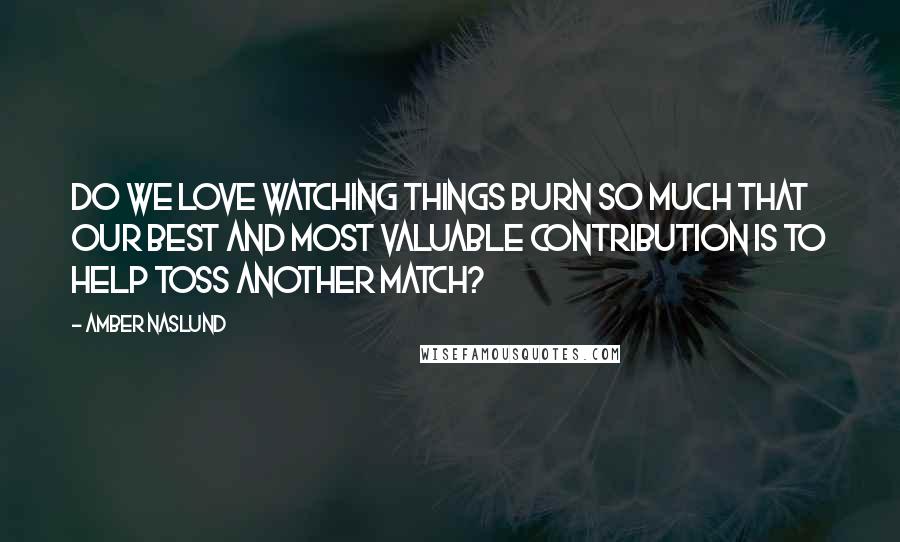Amber Naslund Quotes: Do we love watching things burn so much that our best and most valuable contribution is to help toss another match?