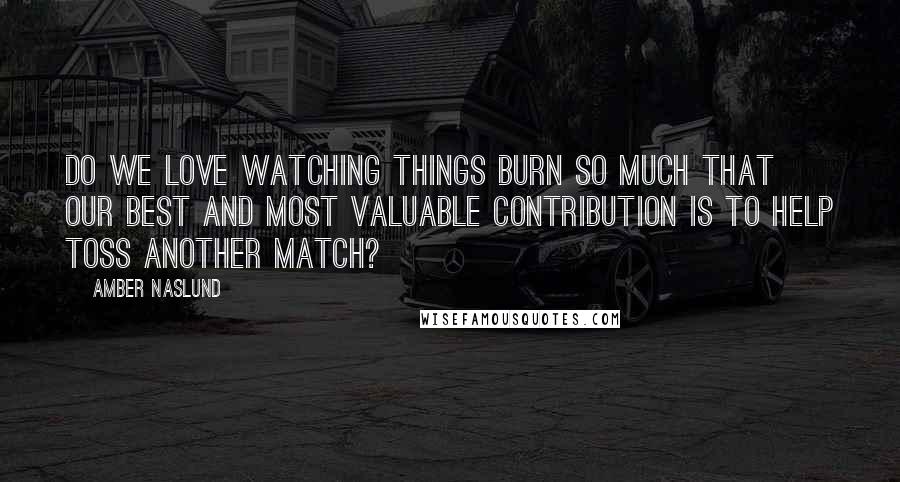 Amber Naslund Quotes: Do we love watching things burn so much that our best and most valuable contribution is to help toss another match?