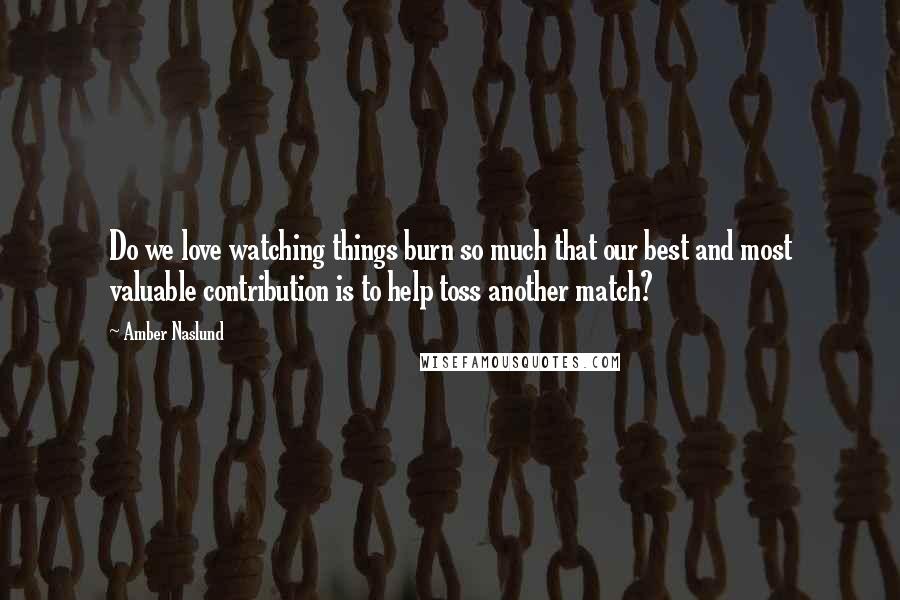 Amber Naslund Quotes: Do we love watching things burn so much that our best and most valuable contribution is to help toss another match?