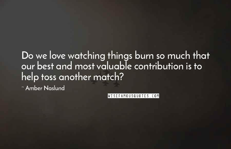 Amber Naslund Quotes: Do we love watching things burn so much that our best and most valuable contribution is to help toss another match?