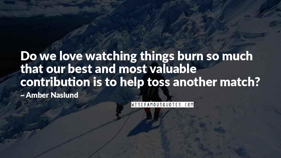 Amber Naslund Quotes: Do we love watching things burn so much that our best and most valuable contribution is to help toss another match?