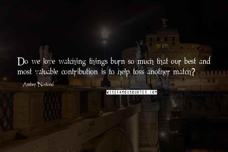 Amber Naslund Quotes: Do we love watching things burn so much that our best and most valuable contribution is to help toss another match?
