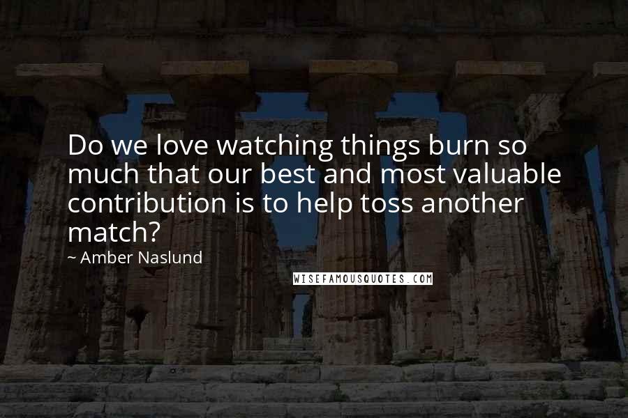 Amber Naslund Quotes: Do we love watching things burn so much that our best and most valuable contribution is to help toss another match?