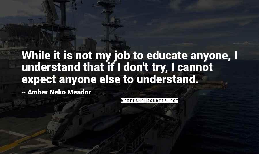 Amber Neko Meador Quotes: While it is not my job to educate anyone, I understand that if I don't try, I cannot expect anyone else to understand.