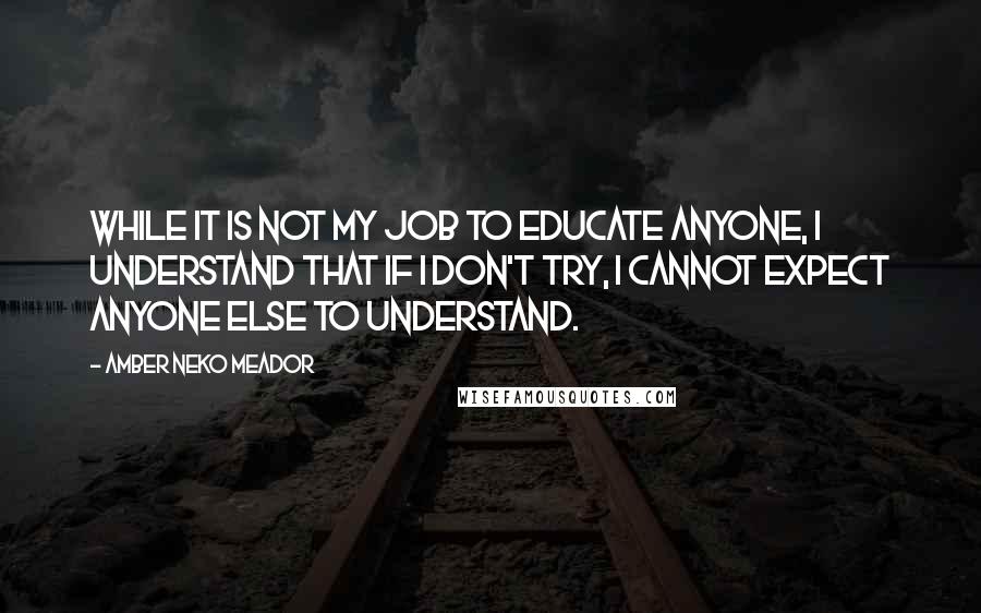Amber Neko Meador Quotes: While it is not my job to educate anyone, I understand that if I don't try, I cannot expect anyone else to understand.