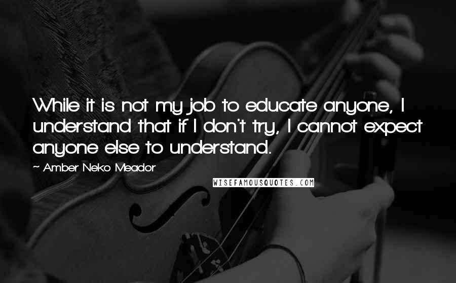 Amber Neko Meador Quotes: While it is not my job to educate anyone, I understand that if I don't try, I cannot expect anyone else to understand.