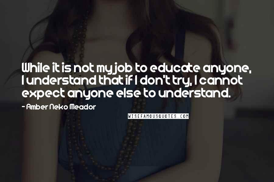 Amber Neko Meador Quotes: While it is not my job to educate anyone, I understand that if I don't try, I cannot expect anyone else to understand.