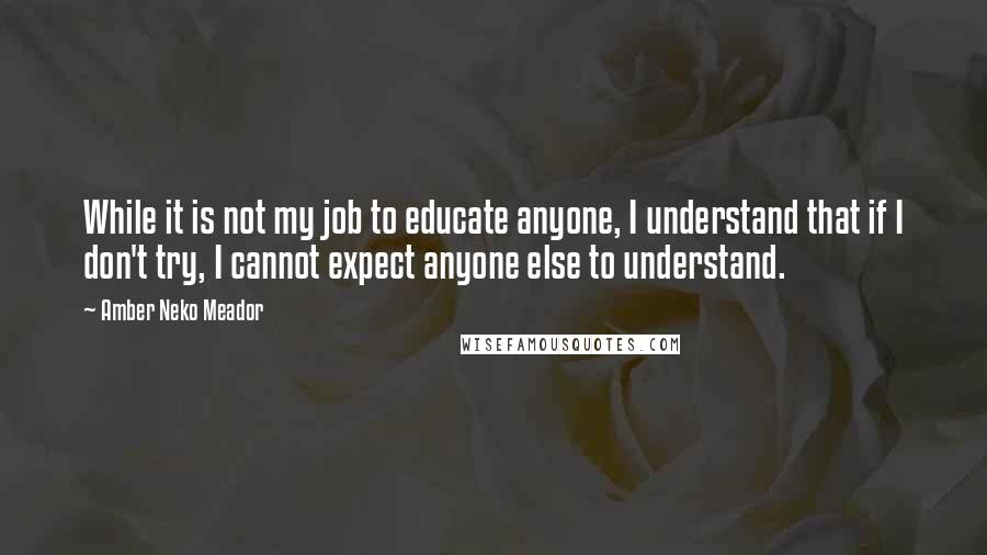 Amber Neko Meador Quotes: While it is not my job to educate anyone, I understand that if I don't try, I cannot expect anyone else to understand.