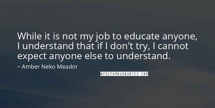 Amber Neko Meador Quotes: While it is not my job to educate anyone, I understand that if I don't try, I cannot expect anyone else to understand.