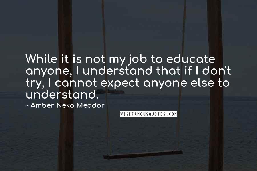 Amber Neko Meador Quotes: While it is not my job to educate anyone, I understand that if I don't try, I cannot expect anyone else to understand.