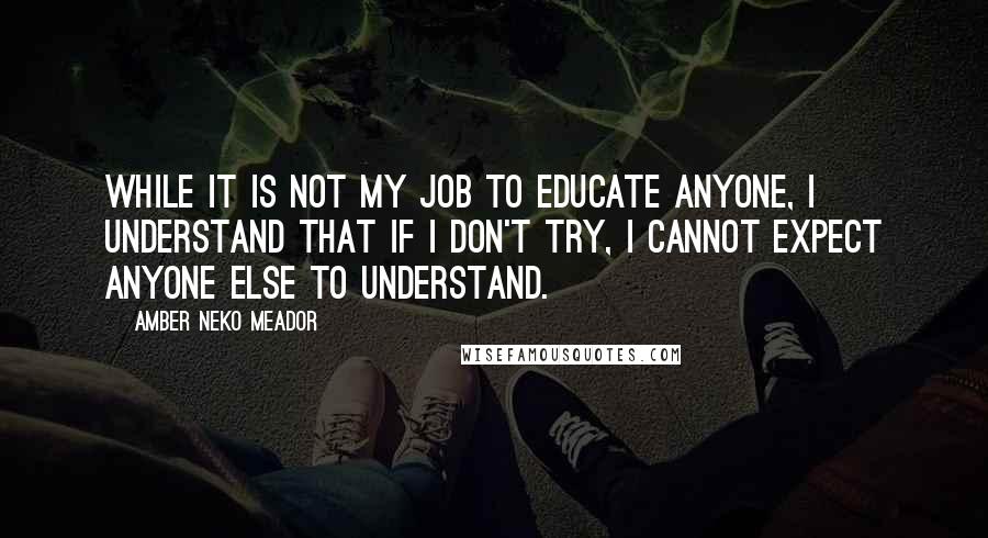 Amber Neko Meador Quotes: While it is not my job to educate anyone, I understand that if I don't try, I cannot expect anyone else to understand.