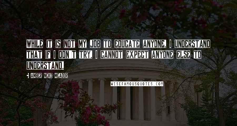 Amber Neko Meador Quotes: While it is not my job to educate anyone, I understand that if I don't try, I cannot expect anyone else to understand.