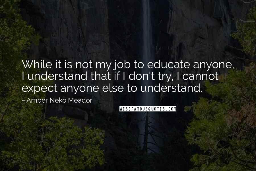 Amber Neko Meador Quotes: While it is not my job to educate anyone, I understand that if I don't try, I cannot expect anyone else to understand.