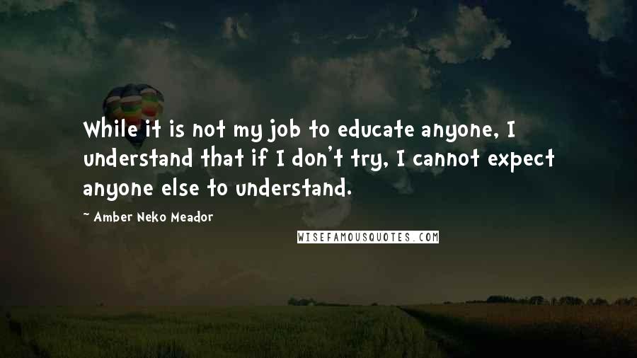 Amber Neko Meador Quotes: While it is not my job to educate anyone, I understand that if I don't try, I cannot expect anyone else to understand.