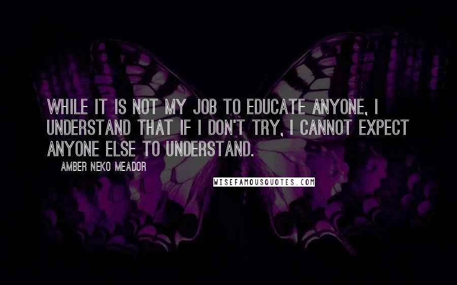 Amber Neko Meador Quotes: While it is not my job to educate anyone, I understand that if I don't try, I cannot expect anyone else to understand.