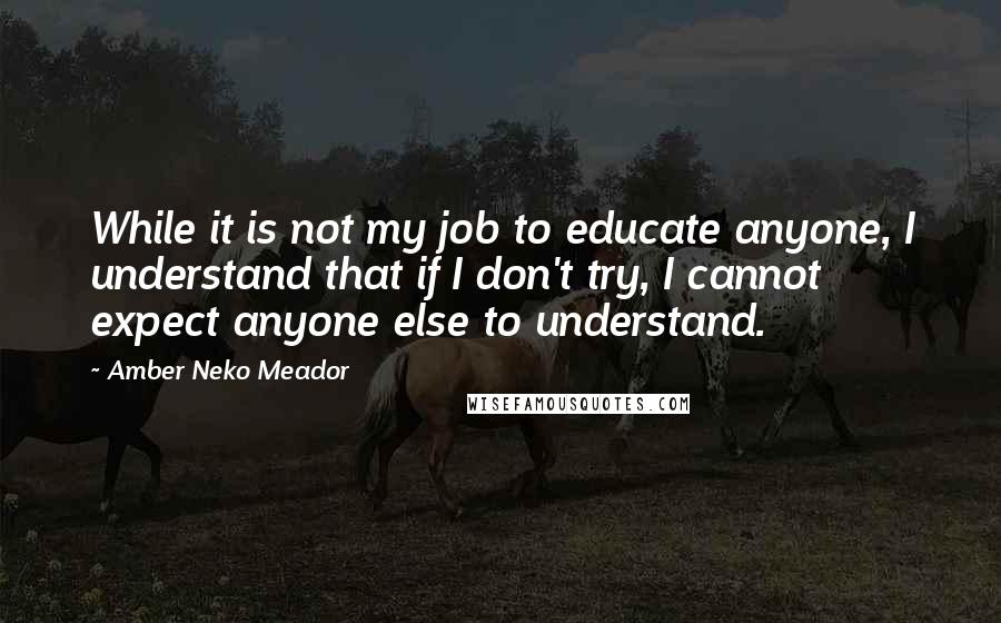 Amber Neko Meador Quotes: While it is not my job to educate anyone, I understand that if I don't try, I cannot expect anyone else to understand.