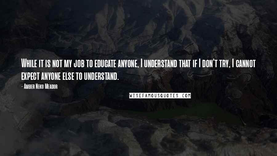 Amber Neko Meador Quotes: While it is not my job to educate anyone, I understand that if I don't try, I cannot expect anyone else to understand.