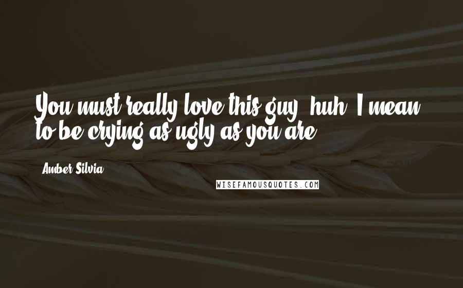 Amber Silvia Quotes: You must really love this guy, huh? I mean, to be crying as ugly as you are?