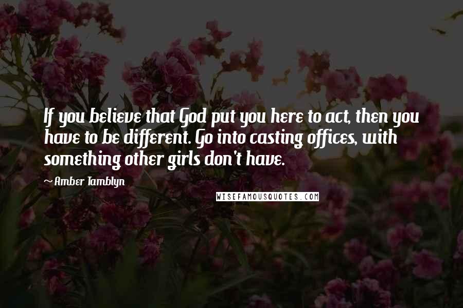 Amber Tamblyn Quotes: If you believe that God put you here to act, then you have to be different. Go into casting offices, with something other girls don't have.