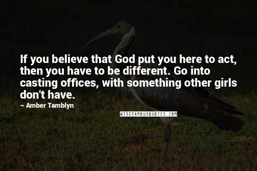 Amber Tamblyn Quotes: If you believe that God put you here to act, then you have to be different. Go into casting offices, with something other girls don't have.