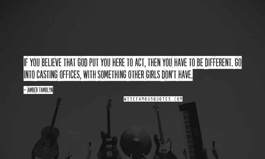Amber Tamblyn Quotes: If you believe that God put you here to act, then you have to be different. Go into casting offices, with something other girls don't have.