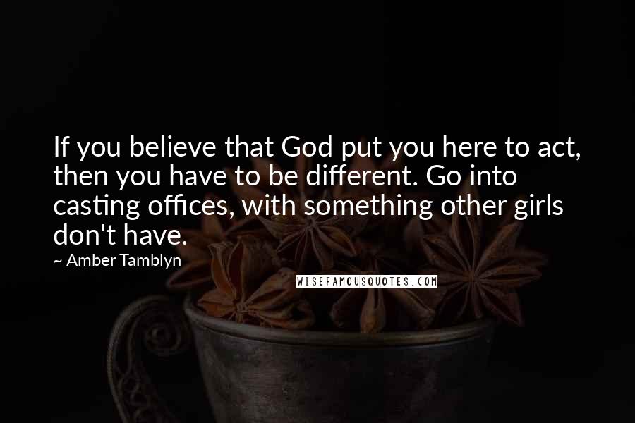 Amber Tamblyn Quotes: If you believe that God put you here to act, then you have to be different. Go into casting offices, with something other girls don't have.