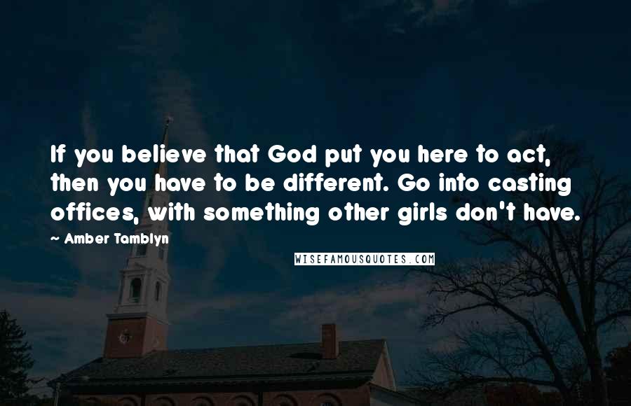 Amber Tamblyn Quotes: If you believe that God put you here to act, then you have to be different. Go into casting offices, with something other girls don't have.
