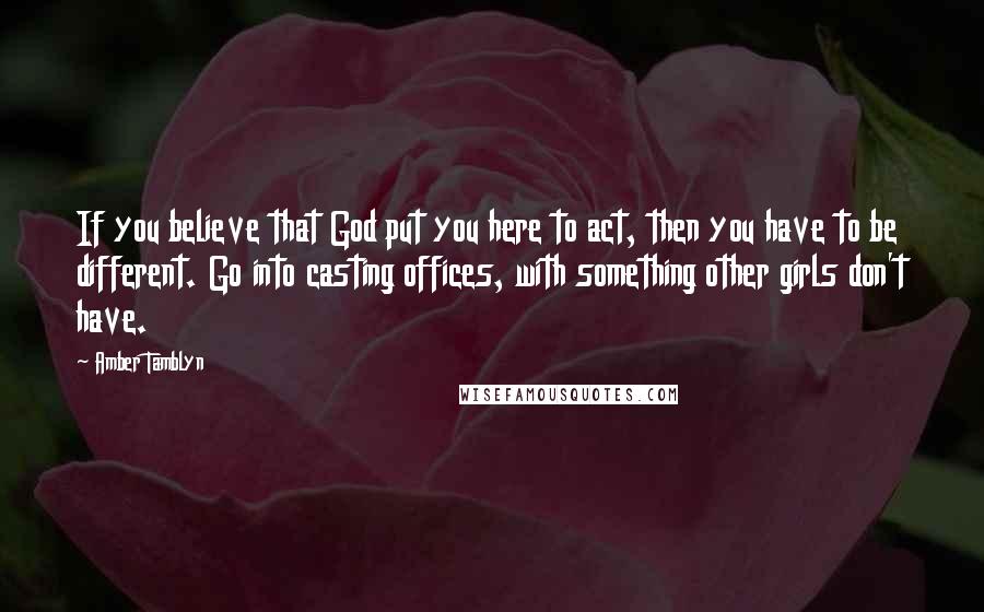 Amber Tamblyn Quotes: If you believe that God put you here to act, then you have to be different. Go into casting offices, with something other girls don't have.