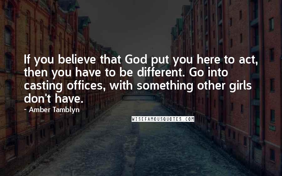 Amber Tamblyn Quotes: If you believe that God put you here to act, then you have to be different. Go into casting offices, with something other girls don't have.