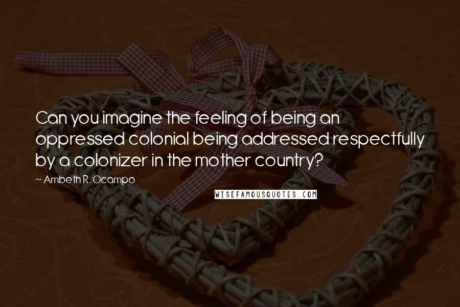 Ambeth R. Ocampo Quotes: Can you imagine the feeling of being an oppressed colonial being addressed respectfully by a colonizer in the mother country?