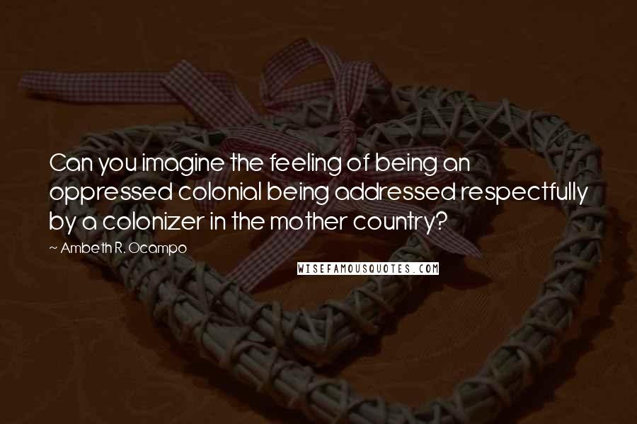 Ambeth R. Ocampo Quotes: Can you imagine the feeling of being an oppressed colonial being addressed respectfully by a colonizer in the mother country?