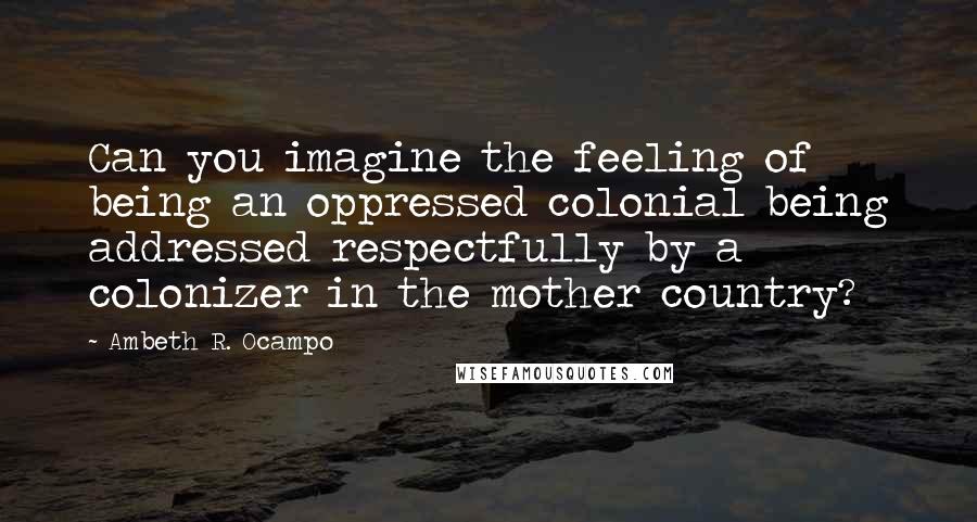 Ambeth R. Ocampo Quotes: Can you imagine the feeling of being an oppressed colonial being addressed respectfully by a colonizer in the mother country?