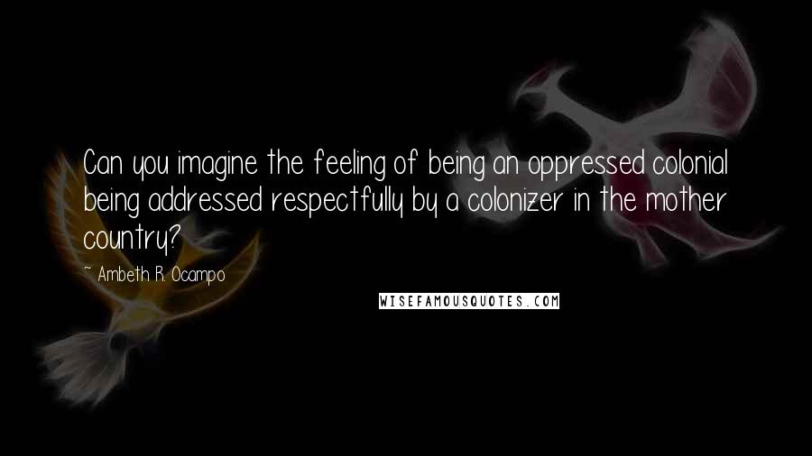 Ambeth R. Ocampo Quotes: Can you imagine the feeling of being an oppressed colonial being addressed respectfully by a colonizer in the mother country?