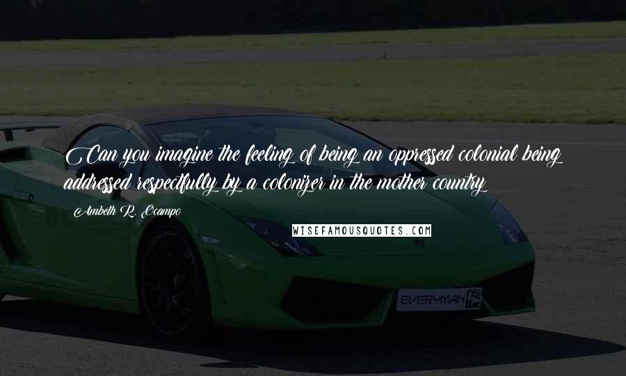 Ambeth R. Ocampo Quotes: Can you imagine the feeling of being an oppressed colonial being addressed respectfully by a colonizer in the mother country?