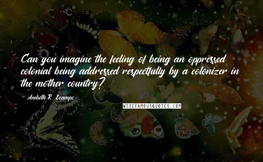 Ambeth R. Ocampo Quotes: Can you imagine the feeling of being an oppressed colonial being addressed respectfully by a colonizer in the mother country?