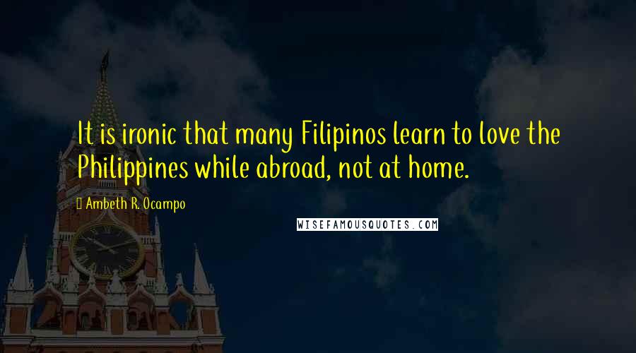 Ambeth R. Ocampo Quotes: It is ironic that many Filipinos learn to love the Philippines while abroad, not at home.