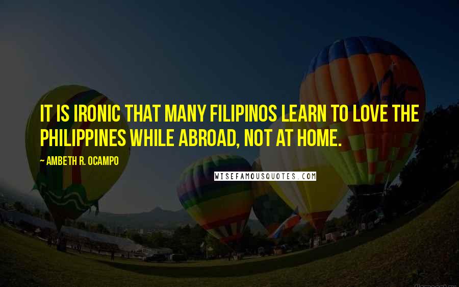 Ambeth R. Ocampo Quotes: It is ironic that many Filipinos learn to love the Philippines while abroad, not at home.
