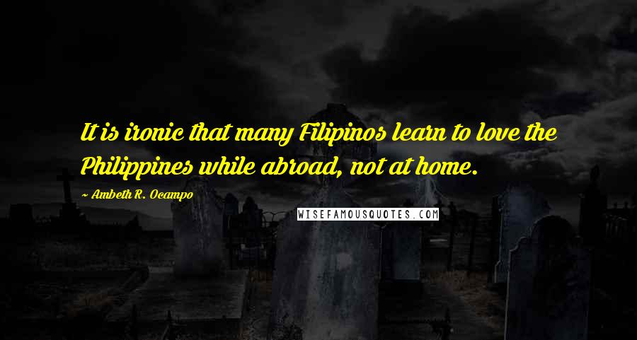 Ambeth R. Ocampo Quotes: It is ironic that many Filipinos learn to love the Philippines while abroad, not at home.