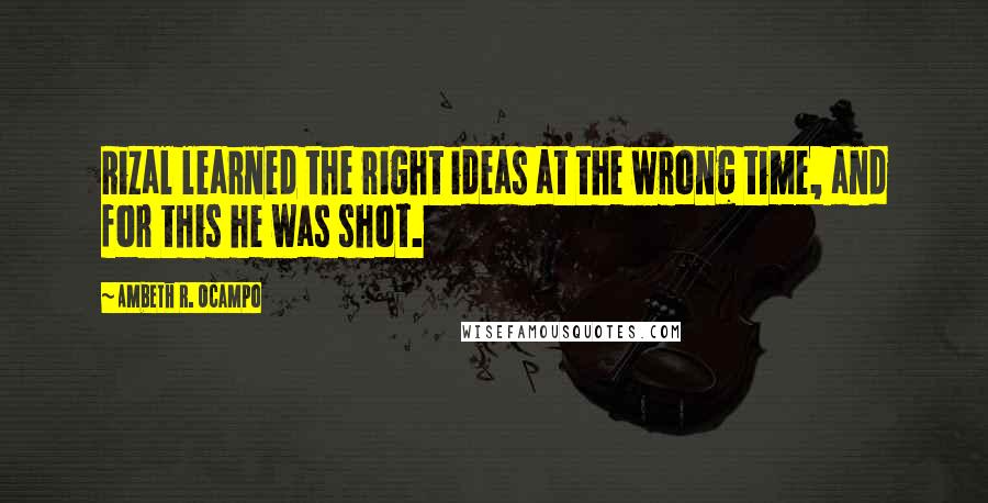 Ambeth R. Ocampo Quotes: Rizal learned the right ideas at the wrong time, and for this he was shot.