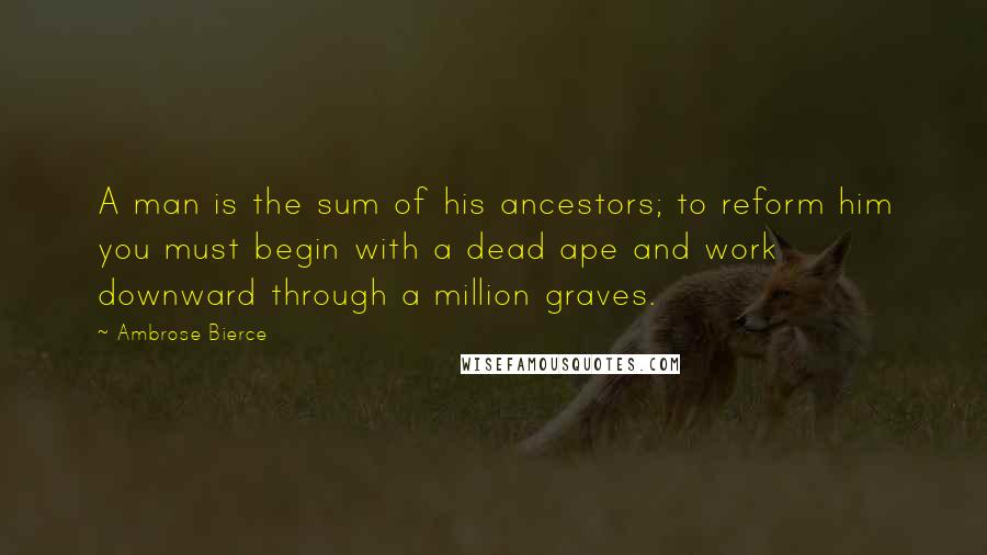 Ambrose Bierce Quotes: A man is the sum of his ancestors; to reform him you must begin with a dead ape and work downward through a million graves.
