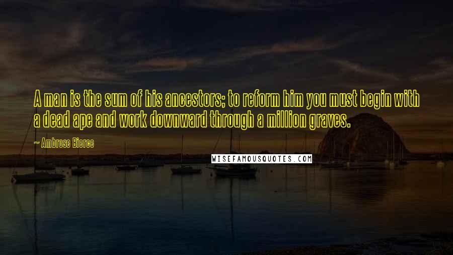 Ambrose Bierce Quotes: A man is the sum of his ancestors; to reform him you must begin with a dead ape and work downward through a million graves.