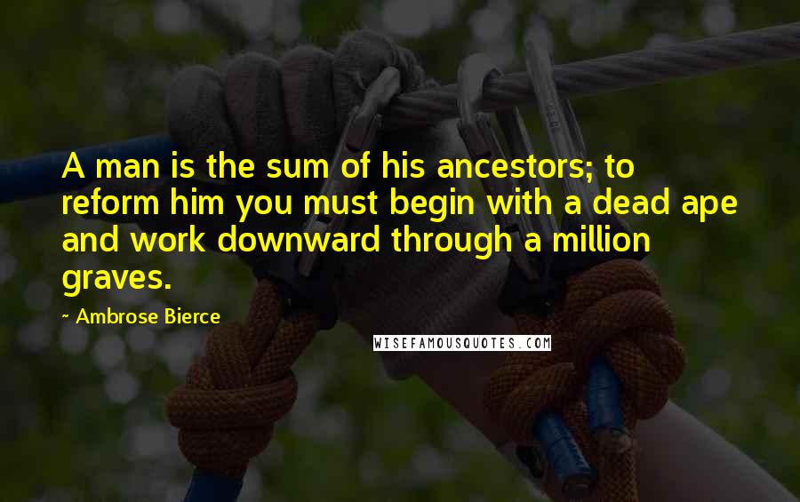 Ambrose Bierce Quotes: A man is the sum of his ancestors; to reform him you must begin with a dead ape and work downward through a million graves.