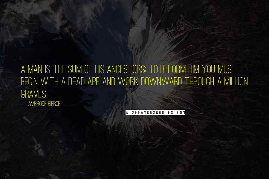 Ambrose Bierce Quotes: A man is the sum of his ancestors; to reform him you must begin with a dead ape and work downward through a million graves.