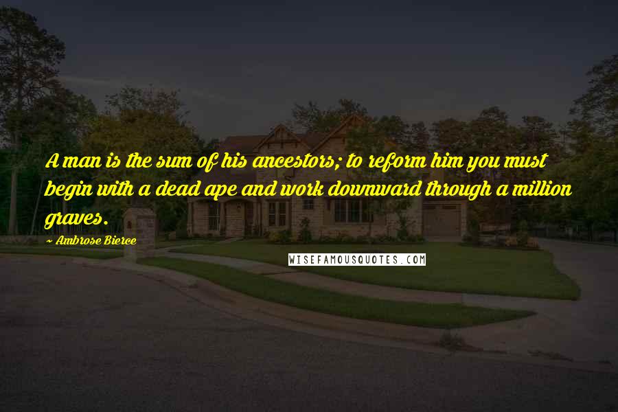 Ambrose Bierce Quotes: A man is the sum of his ancestors; to reform him you must begin with a dead ape and work downward through a million graves.